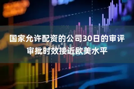 国家允许配资的公司30日的审评审批时效接近欧美水平