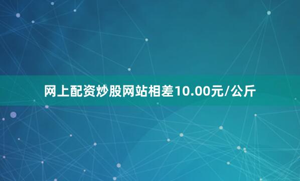 网上配资炒股网站相差10.00元/公斤