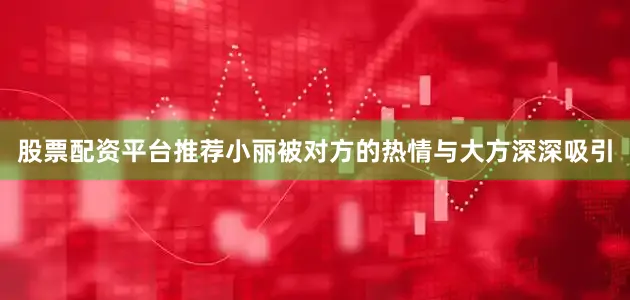 股票配资平台推荐小丽被对方的热情与大方深深吸引