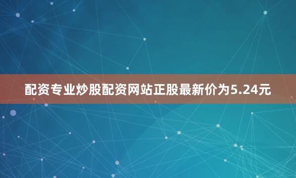 配资专业炒股配资网站正股最新价为5.24元