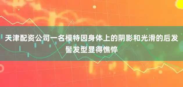 天津配资公司一名模特因身体上的阴影和光滑的后发髻发型显得憔悴