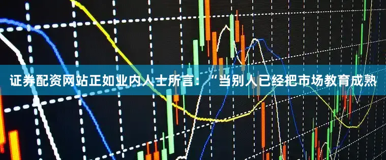证券配资网站正如业内人士所言：“当别人已经把市场教育成熟