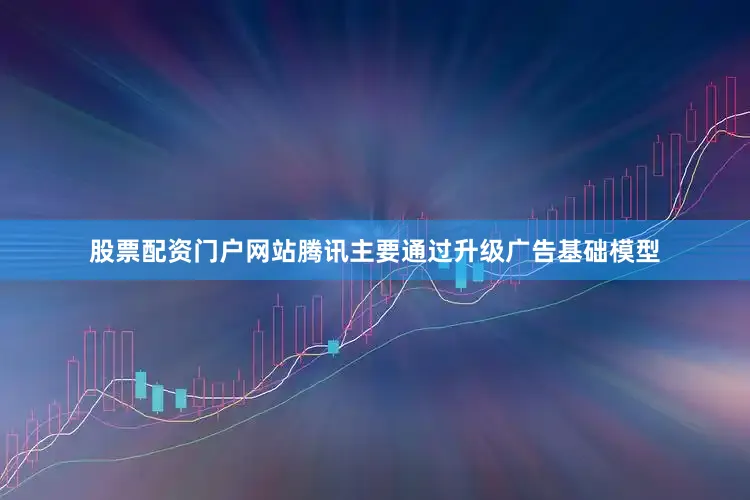 股票配资门户网站腾讯主要通过升级广告基础模型